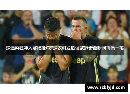 球迷疯狂冲入赛场抢C罗球衣引发热议欧冠奇葩瞬间再添一笔